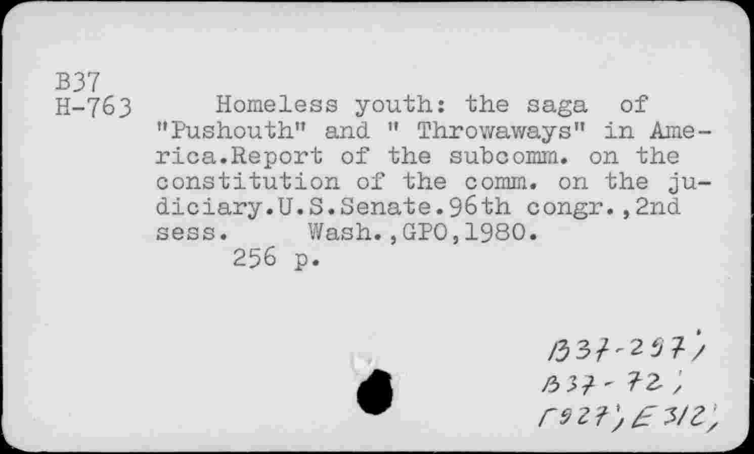 ﻿B37
H-763 Homeless youth: the saga of ’’Pushouth” and ” Throwaways” in America.Report of the subcomm, on the constitution of the comm, on the judiciary. U.S. Senate. 96th congr.,2nd sess. Wash.,GPO,I960.
256 p.
/337-257/
/3	;